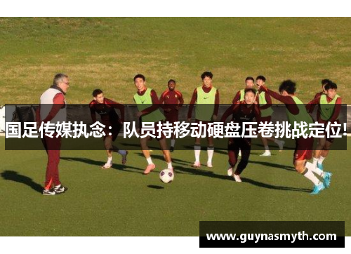 国足传媒执念：队员持移动硬盘压卷挑战定位!